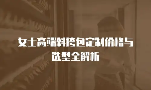 女士高端斜挎包定制价格与选型全解析