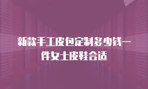 新款手工皮包定制多少钱一件女士皮鞋合适