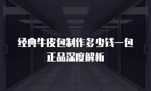 经典牛皮包制作多少钱一包正品深度解析