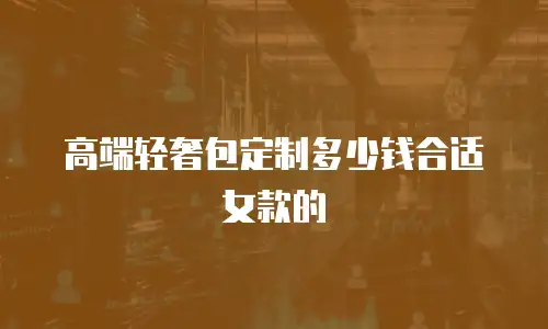 高端轻奢包定制多少钱合适女款的