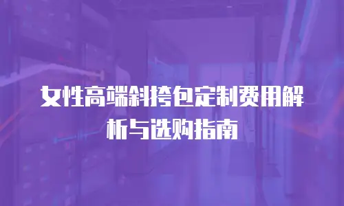女性高端斜挎包定制费用解析与选购指南