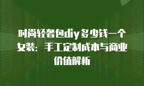 时尚轻奢包diy多少钱一个女装：手工定制成本与商业价值解析