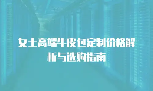 女士高端牛皮包定制价格解析与选购指南