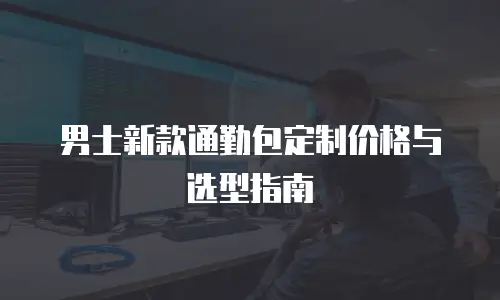 男士新款通勤包定制价格与选型指南