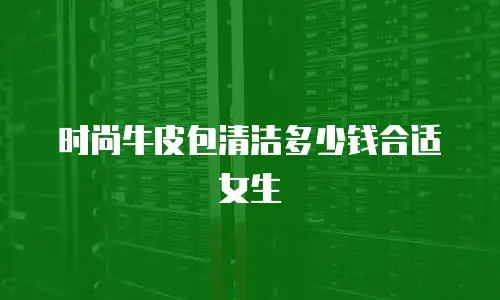 时尚牛皮包清洁多少钱合适女生