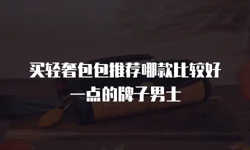 买轻奢包包推荐哪款比较好一点的牌子男士