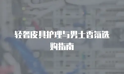 轻奢皮具护理与男士香氛选购指南