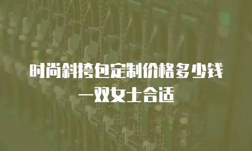 时尚斜挎包定制价格多少钱一双女士合适