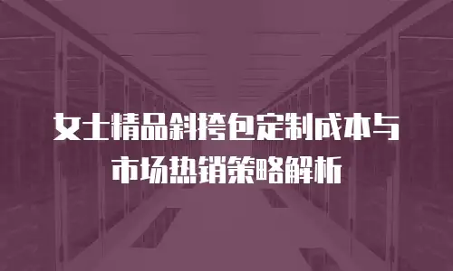 女士精品斜挎包定制成本与市场热销策略解析