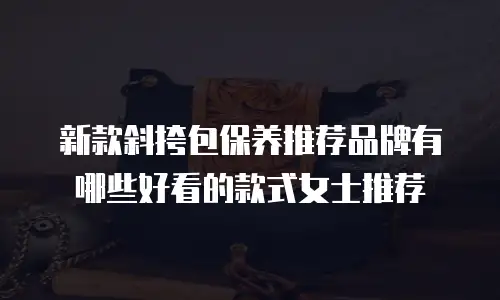 新款斜挎包保养推荐品牌有哪些好看的款式女士推荐