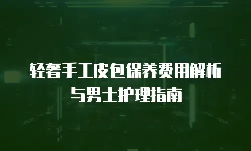 轻奢手工皮包保养费用解析与男士护理指南