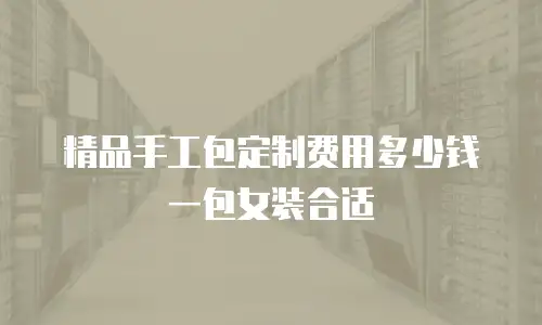 精品手工包定制费用多少钱一包女装合适