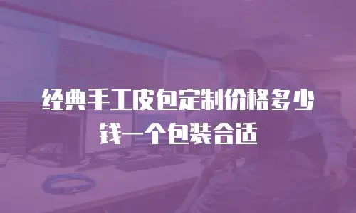 经典手工皮包定制价格多少钱一个包装合适