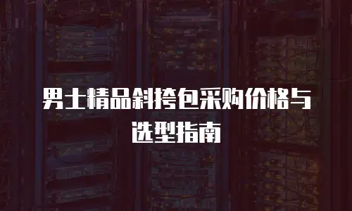 男士精品斜挎包采购价格与选型指南