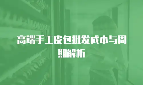 高端手工皮包批发成本与周期解析