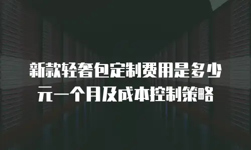新款轻奢包定制费用是多少元一个月及成本控制策略