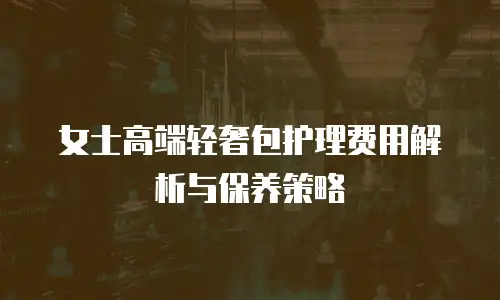 女士高端轻奢包护理费用解析与保养策略