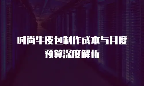 时尚牛皮包制作成本与月度预算深度解析