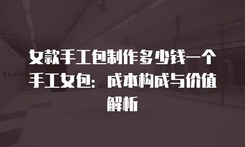 女款手工包制作多少钱一个手工女包：成本构成与价值解析