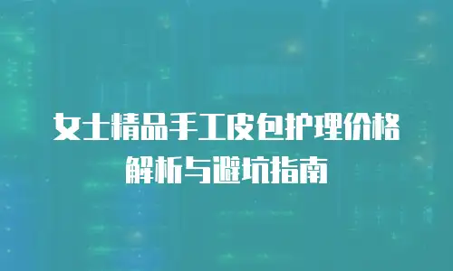 女士精品手工皮包护理价格解析与避坑指南