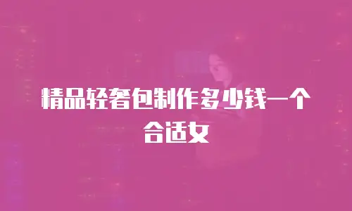 精品轻奢包制作多少钱一个合适女