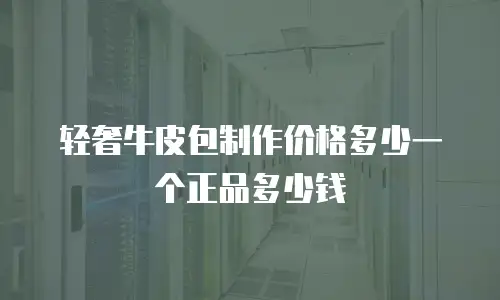 轻奢牛皮包制作价格多少一个正品多少钱