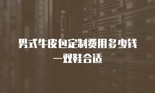 男式牛皮包定制费用多少钱一双鞋合适