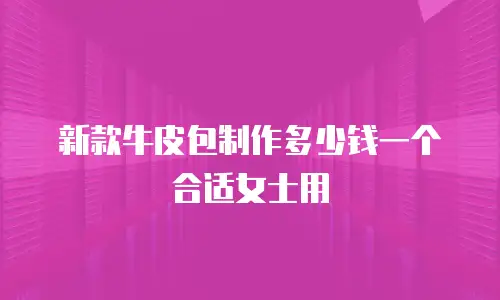 新款牛皮包制作多少钱一个合适女士用