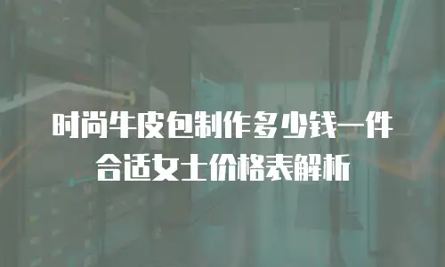 时尚牛皮包制作多少钱一件合适女士价格表解析