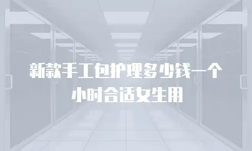新款手工包护理多少钱一个小时合适女生用
