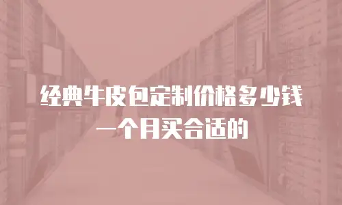 经典牛皮包定制价格多少钱一个月买合适的