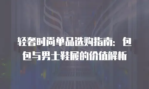 轻奢时尚单品选购指南：包包与男士鞋履的价值解析
