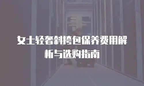 女士轻奢斜挎包保养费用解析与选购指南
