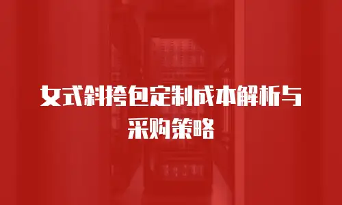 女式斜挎包定制成本解析与采购策略