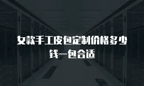 女款手工皮包定制价格多少钱一包合适