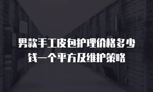 男款手工皮包护理价格多少钱一个平方及维护策略