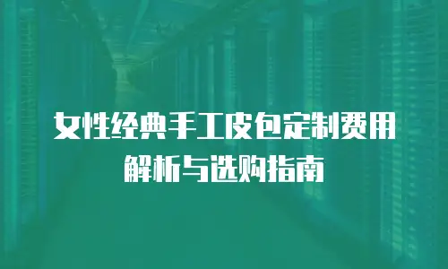 女性经典手工皮包定制费用解析与选购指南