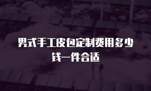 男式手工皮包定制费用多少钱一件合适