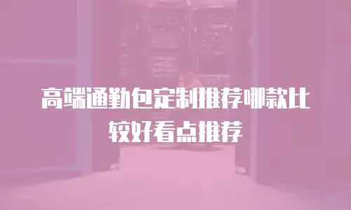 高端通勤包定制推荐哪款比较好看点推荐