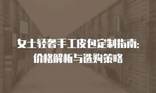 女士轻奢手工皮包定制指南：价格解析与选购策略