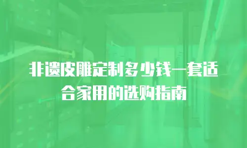 非遗皮雕定制多少钱一套适合家用的选购指南