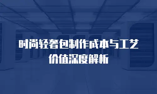 时尚轻奢包制作成本与工艺价值深度解析
