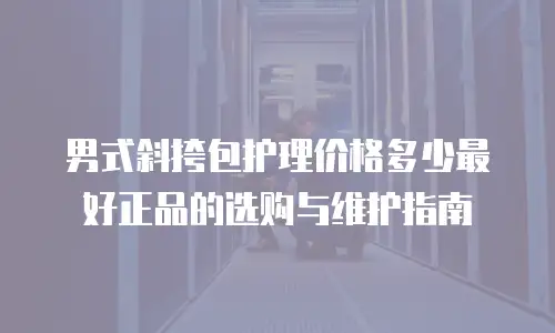 男式斜挎包护理价格多少最好正品的选购与维护指南