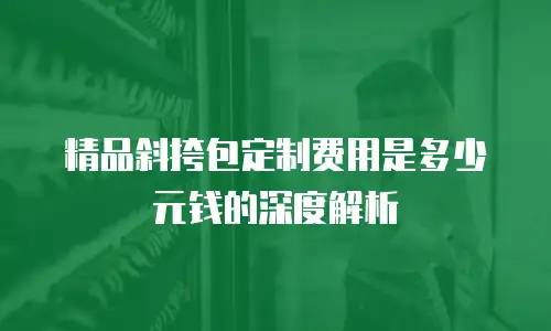 精品斜挎包定制费用是多少元钱的深度解析