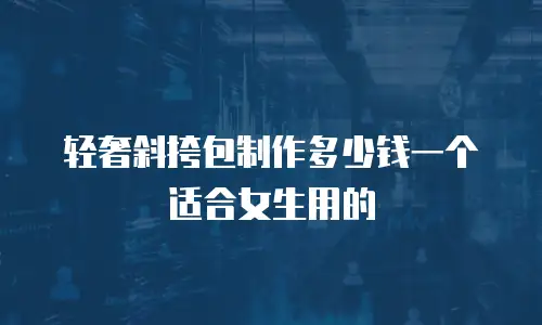 轻奢斜挎包制作多少钱一个适合女生用的