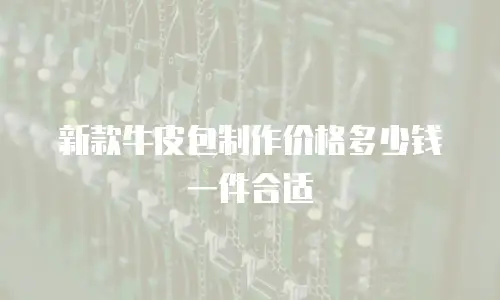 新款牛皮包制作价格多少钱一件合适