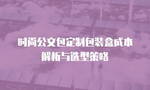时尚公文包定制包装盒成本解析与选型策略