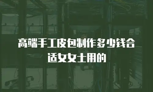 高端手工皮包制作多少钱合适女女士用的