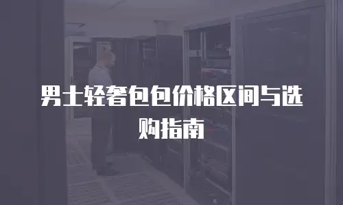 男士轻奢包包价格区间与选购指南