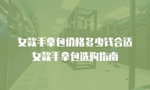 女款手拿包价格多少钱合适女款手拿包选购指南